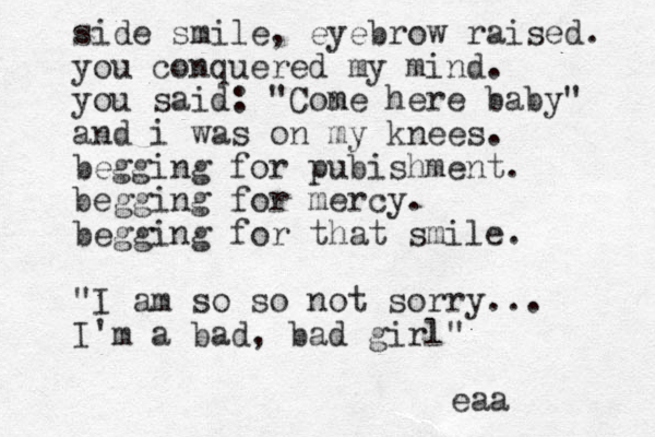 side smile, eyebrow raised. you conquered my mind. you said: "Cone m here baby" and i was on my knees. begging for pubishment. begging for mercy. begging for that smile. "I am so so not sorry... I'm a bad, bad girl" eaa 