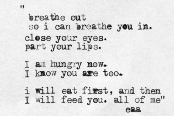 breathe out so i can breathe you in. " close your eyes. part your lips. I am hungry now. I know you are too. i will eat first, and the n I will feed you. all of me" eaa 