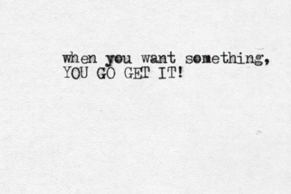 when you want something, YOU GO GET IT!