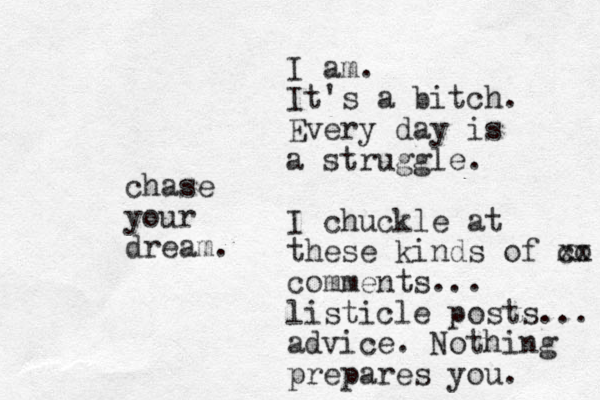 chase your dream. I am. It's a bitch. Every day is a struggle. I chuckle at these kinds of co x x comments... listicle posts... advice. Nothing prepares you. 