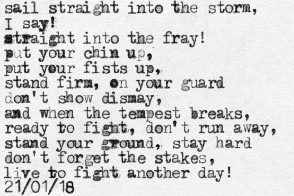 sail straight into the storm, I say! straight into the fray! put your chin up, put your fists up, stand firm, on your guard don't show dismay, and when the tempest breaks, ready ro t fight, don't run away, stand your ground, stay hard don't forget the stakes, live ro fi t ght another day! 21/01/18