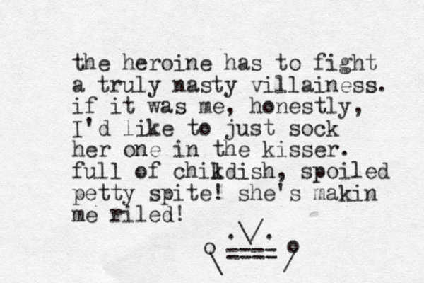 the heroine has to fight a truly nasty villainess. if it was me, honestly, I'd like to just sock her one in the kisser. full of chikdis l h, spoiled petty spite! she's makin me riled! .\/. ==== / o \ o 