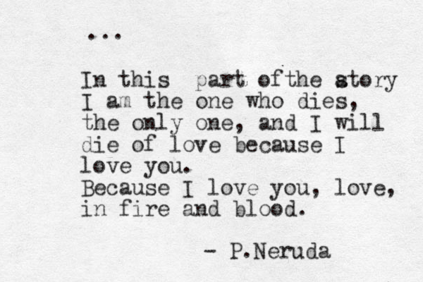 In this part ofthe atory s I am the one who dies, the only one, and I will die of love because I love you. Because I love you, love, in fire and blood. - P.Neruda ... 