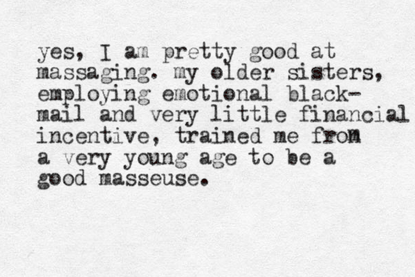 yes, I am pretty good at massaging. my older sisters, employing emotional black- mail and very little financial incentive, trained me fron a very young age to be a good masseuse. m 