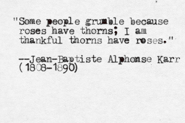 "Some people grumble because roses have thorns; I am thankful thorns have roses." --Jean-Baptiste Alphonse Karr (1808-1890)