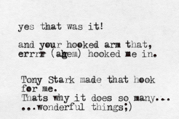 yes that was it! and your hooked arm that, errrr (ag h hem) hooked me in. Tony Stark made that hook for me. Thats why it does so many... ...wonderful things;)