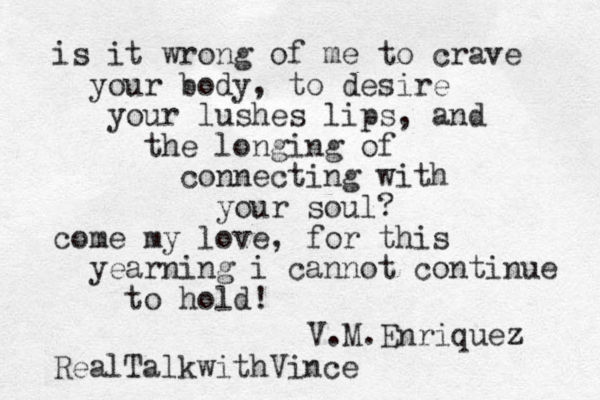 is it wrong of me to crave your body, to desire your lushes lips, and the longing of connecting with your soul? come my love, for this yearning i cannot continue to hold! V.M.Enriquez z RealTalkwithVince 