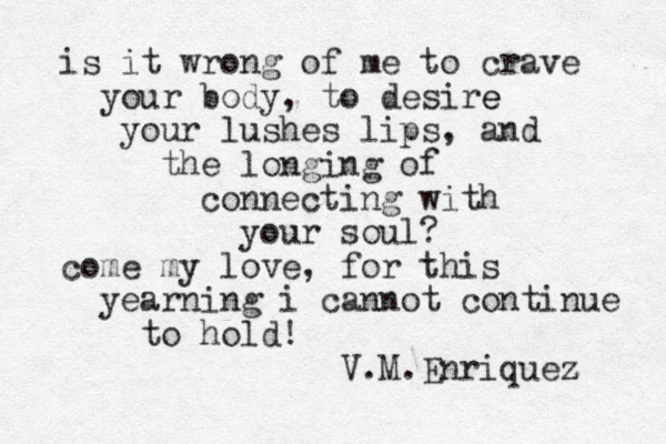 is it wrong of me to crave your body, to desire e your lushes lips, and the longing of connecting with your soul? come my love, for this yearning i cannot continue to hold! V.M.Enriquez z 