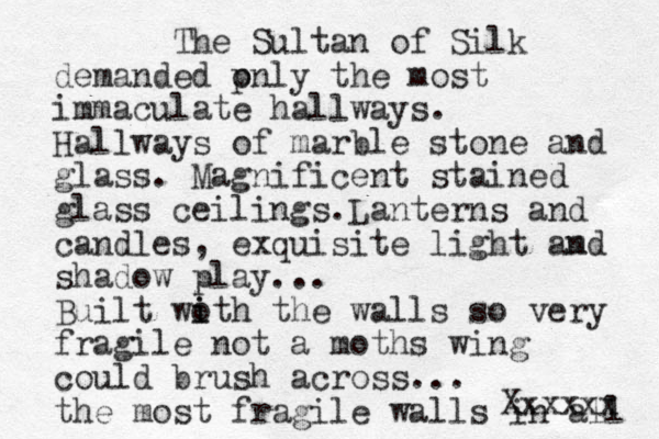 The Sultan of Silk demanded p only the most immaculate hallways. Hallways of marble stone and glass. Magnificent stained glass ceilings.Lanterns and candles, exquisite light am nd shadow play... Built wo i ith the walls so very fragile not a moths wing could brush across... the most fragile walls in all Xxxxxx 