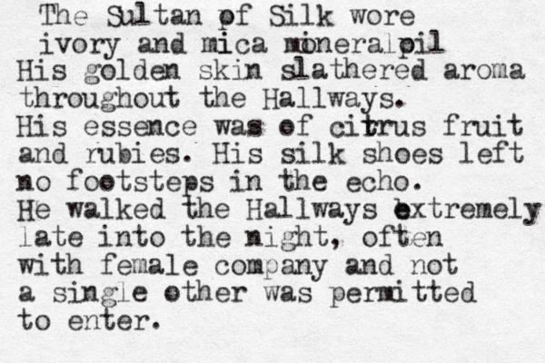 The Sultan pf Silk o wore ivory and mi ica moneral i p oil His golden skin slathered aroma throughout the Hallways. His essence was of cir t trus fruit and rubies. His silk shoes left no footsteps in the echo. He walked the Hallways b e extremely late into the night, often with female company and not a single other was permitted to enter. 