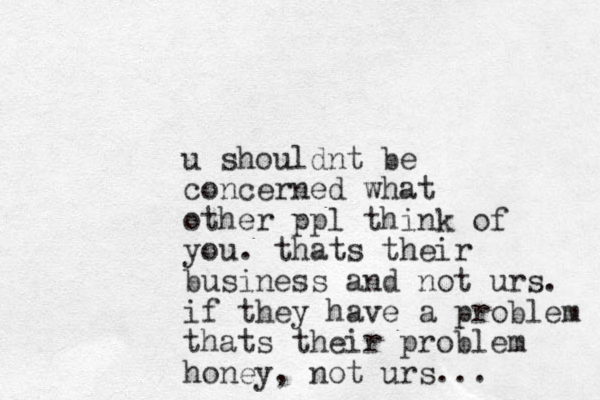 u shouldnt be concerned what other ppl think of you. thats their business and not urs. if they have a problem thats their problem honey, not urs...