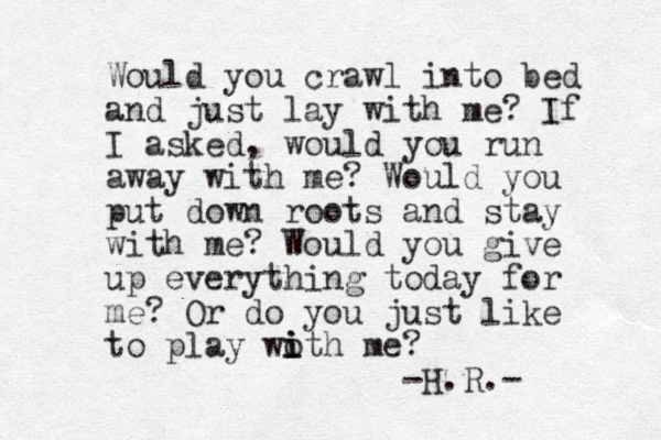 Would you crawl into bed and just lay with me? If I asked, would you run away with me? Would you put down roots and stay with me? Would you give up everything today for me? Or do you just like to play woth me? i i i -H.R.- 