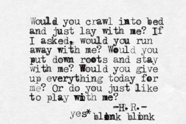 Would you crawl into bed and just lay with me? If I asked, would you run away with me? Would you put down roots and stay with me? Would you give up everything today for me? Or do you just like to play woth me? i i i -H.R.- yes* blon i ink blonk i 