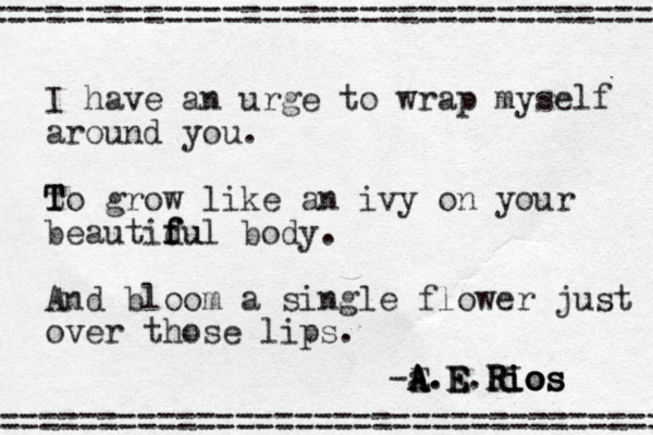 I have an urge to wrap myself around you. t T To grow like an ivy on your beautidu f f ful body. And bloom a single flower just over those lips. ================================== =================================== -E A a.E A A.E E.R R RI i i io o o os s s 