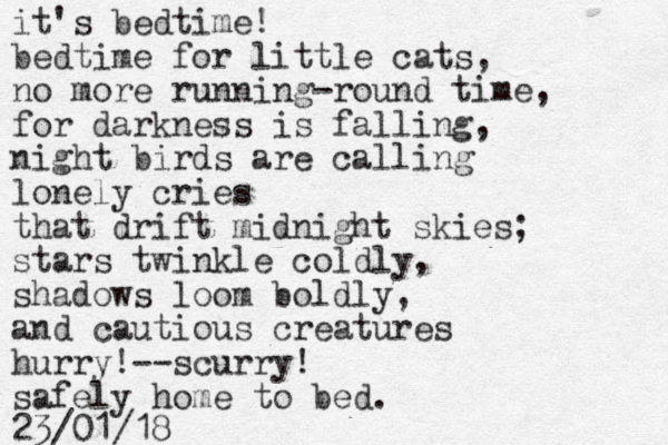 it's bedtime! bedtime for little cats, no more running-round time, for darkness is falling, night birds are calling lonely cries that drift midnight skies; stars twinkle coldly, shadows loom boldly, and cautious creatures hurry!--scurry! safely home to bed. 23/01/18