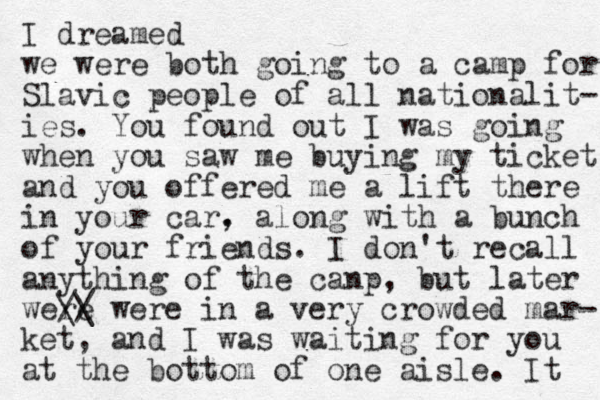 I dreamed we were both going to a camp for Slavic people of all nationalit- ies. You found out I was going when you saw me buying my ticket and you offered me a lift there in your car. , along with a bunch of your friends. I don't recall anything of the canp, but later were // \\ were in a very crowded mar- ket, and I was waiting for you at the bottom of one aisle. It 