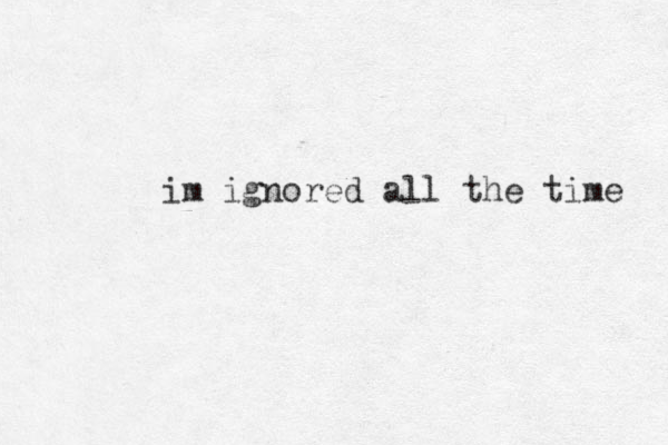 im ignored all the time 