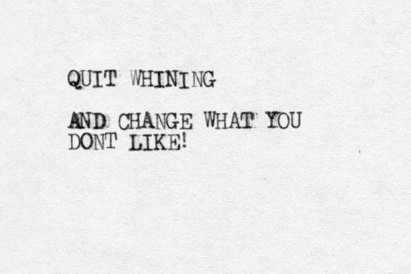 QUIT WHINING AND CHANGE WHAT YOU DONT LIKE!