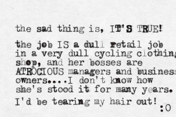 the sad thing is, It T'D S S TEUE R R ! the job IS a dull retail job in a very dull cycling clothing shop, and her bosses are ATEOCIOUS R R managers and business owners....I don't know how she's stood it for many years. I'd be tearing my hair out! :0 