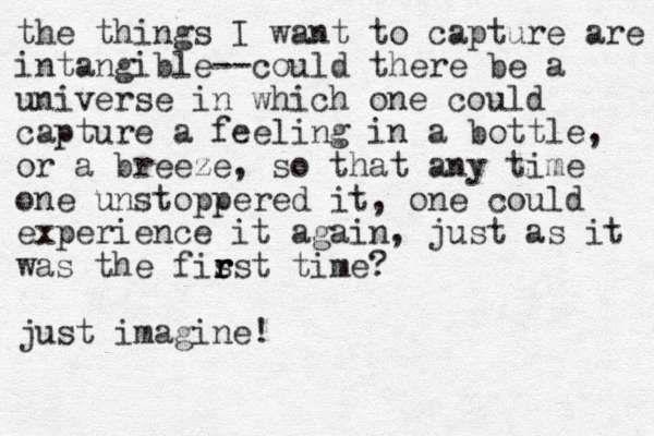 the things I want to capture are intangible--could there be a universe in which one could capture a feeling in a bottle, or a breeze, so that any time one unstoppered it, one could experience it again, just as it was the fis r r rst time? just imagine!