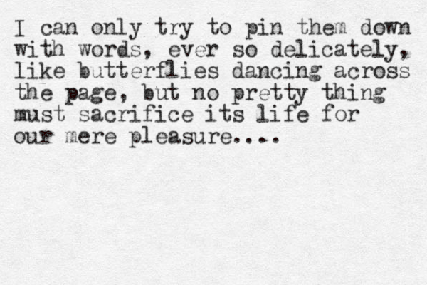 I can only try to pin them down with words, ever so delicately, like butterflies dancing across the page, but no pretty thing must sacrifice its life for our mere pleasure....