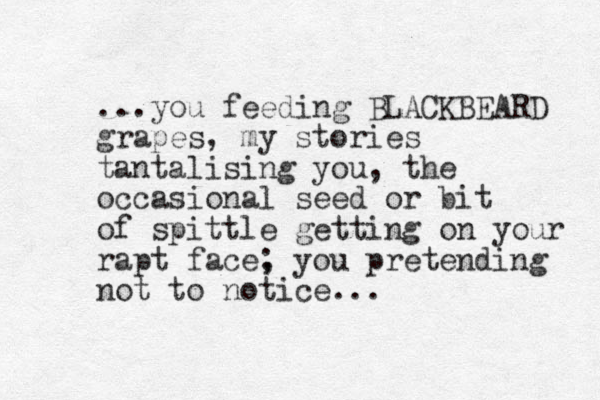 ...you feeding BLACKBEARD grapes, my stories tantalising you, the occasional seed or bit of spittle getting on your rapt face, ; you pretending not to notice...