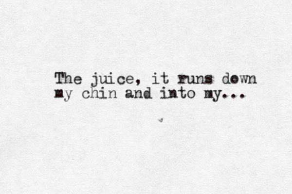 The juice, it runs down my chin and into my... 