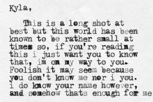 Kyla, This is a long shot at best but this world has been known to be rather small at times so, if you're e reading this i just want you to know that , im on my way to you. Foolish it may seem because you don't know me nor i you. i do know your name however, and somehow thats enough for me 