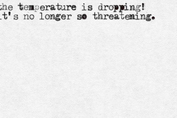 the temperature is dropping! it's no longer so threatening. 