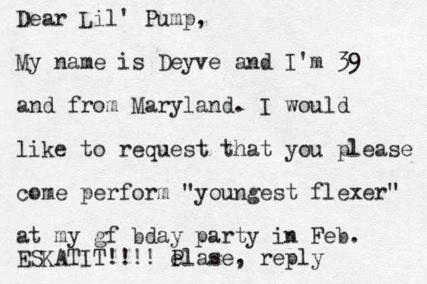 Dear Lil' Pump, My name is Deyve and I'm 39 and from Maryland. I would like to request that you please come perform "youngest flexer" at my gf bday party in Feb. ESKATIT!!!! P elase, reply 