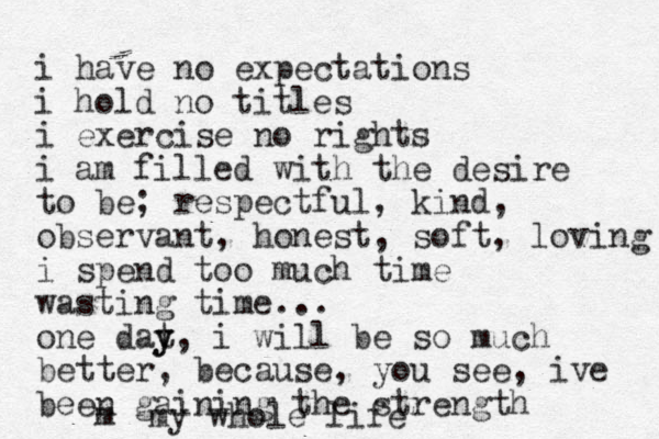 i have no expectations i hold no titles i exercise no rights i am filled with the desire to be; respectful, kind, observant, honest, soft, loving i spend too much time wasting time... one dat y y, i will be so much better, because, you see, ive been gaining the strength m my whole life