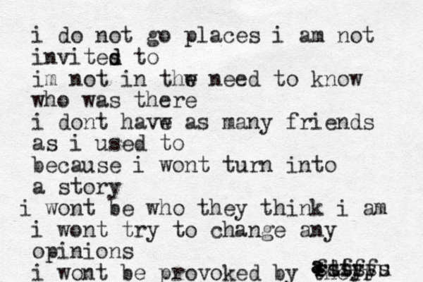 i do not go places i a m not invites d d to im not in thw e e need to know who was there i dont havw e as many friends as i used to because i wont turn into a story i wont be who they think i am i wont try to change any opinions i wont be provoked by their a a s ssssss fdfff rttyyu 