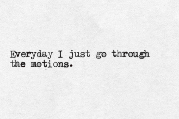 Everyday I just go through the motions. 