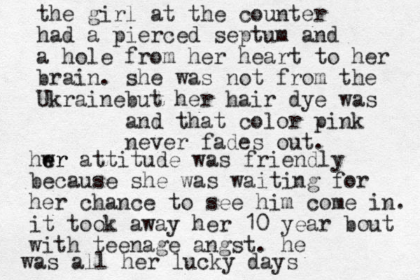 the girl at the counter had a pierced septum and a hole from her heart to her brain. she was not from the Ukraine but her hair dye was and that color pink never fades out. hwr e er attitude was friendly because she was waiting for her chance to see him come in. it took away her 10 year bout with teenage angst. he was all her lucky days 