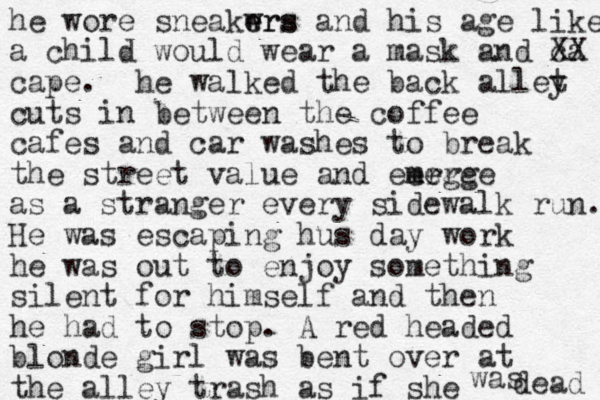 he wore sneakwrs e ers and his age like a child would wear a mask and ca X X cape. he walked the back allet y cuts in between the coffee cafes and car washes to break the street value and eerge m me erge as a stranger every sidewalk run. He was escaping hus day work he was out to enjoy something silent for himself and then he had to stop. A red headed blonde girl was bent over at the alley trash as if she was dead 