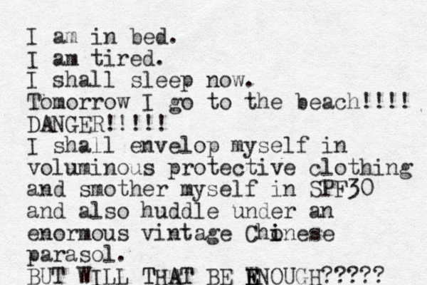 I am in bed. I am tired. I shall sleep now. Tomorrow I go to the beach!! !! DANGER!!!!! I shall envelop myself i n voluminous protective clothing and smother myself in SPF30 and also huddle under an enormous vintage Chonese i i parasol. BUT WILL THAT BE WNOUGH E E E T AT ????? 