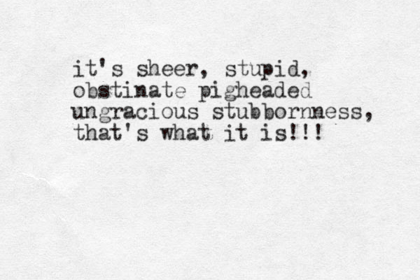 it's sheer, stupid, obstinate pigheaded ungracious stubbornness, that's what it is!!! 