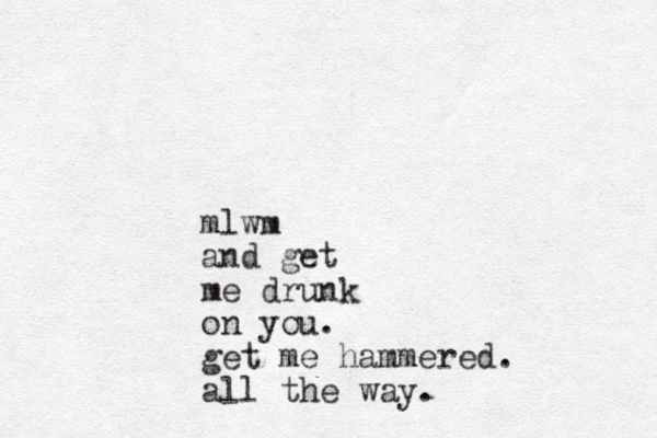 mlwm and get me drunk on you. get me hammered. all the way.