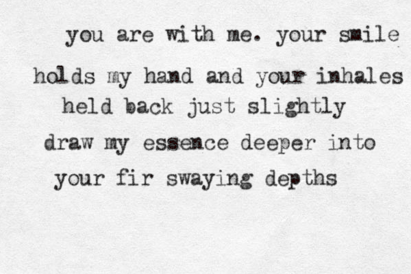 you are with me. your smile holds my hand and your inhales held back just slightly draw my essence deeper into your fir swaying depths