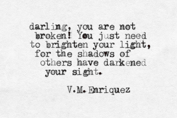 darling, you are not broken! You just need to brighten your light, for the shadows of others have darkened your sight. V.M.Enriquez 