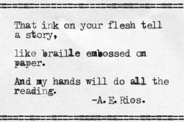 That ink on your flesh tell a story, like braille emb mbossed on paper. And my hands will do all the reading. -A.E.Rios. ================================== ================================== 
