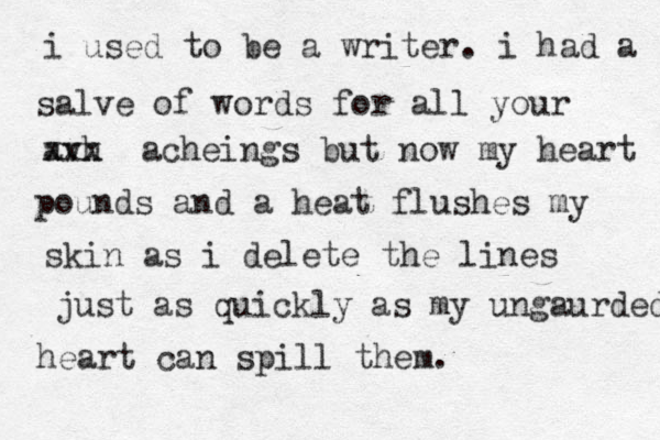 i used to be a writer. i had a salve of words for all your avh xxx acheings but now my heart pounds and a heat flushes my skin as i delete the lines just as quickly as my ungaurded heart can spill them. 