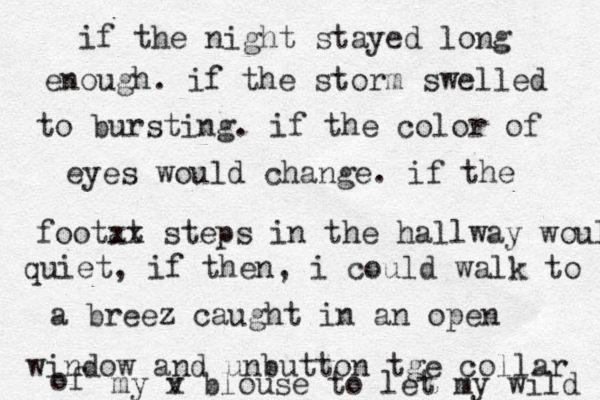 if the night stayed long enough. if the storm swelled to bursting. if the color of eyes would change. if the footat xx steps in the hallway would quiet, if then, i could walk to a breez caught in an open window and unbutton tge collar of my v x blouse to let my wild 