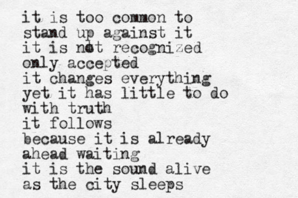 it is too common to stand up against it it is nt ot recognized only accepted it changes everything yet it has little to do with truth it follows because it is already ahead waiting it is the sound alive as the city sleeps