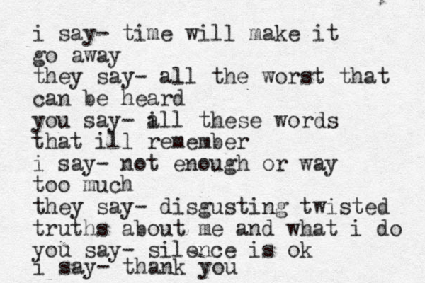i say- time will make it go away they say- all the worst that can be heard you say- i all these words that ill remember i say- not enough or way too much they say- disgusting twisted truths about me and what i do you say- silence is ok i say- thank you