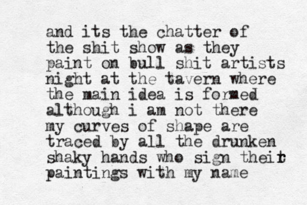 and its the chatter of the shit show as they paint on bull shit artists night at the tavern where the main idea is formed although i am not there my curves of shape are traced by all the drunken shaky hands who sign theit r r paintings with my name 