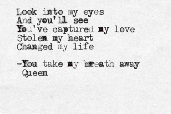 Look into my eyes And you'll see You've captured my love Stolen my heart Changed my life -You take my breath away Queen