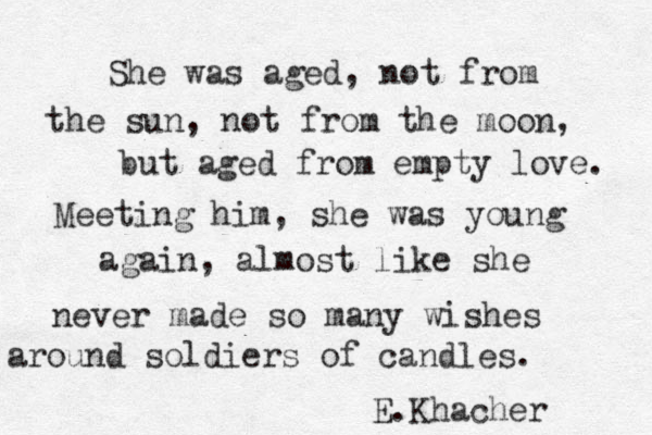 She was aged , not from the sun , not from the moon, but aged from empty love. Meeting him, she was young again, almost like she never made so many wishes around soldiers of candles. E.Khacher