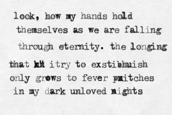 look, how my hands hold themselves as we are falling through eternity. the longing r that k x" x x hh itry to exstibhuish only grows to fever pu xitches in my dark unloved nights