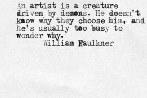 An artist is a creature driven by demons. He doesn't know why they choose e him, and he's usually too busy to wonder why. William K Faulkner